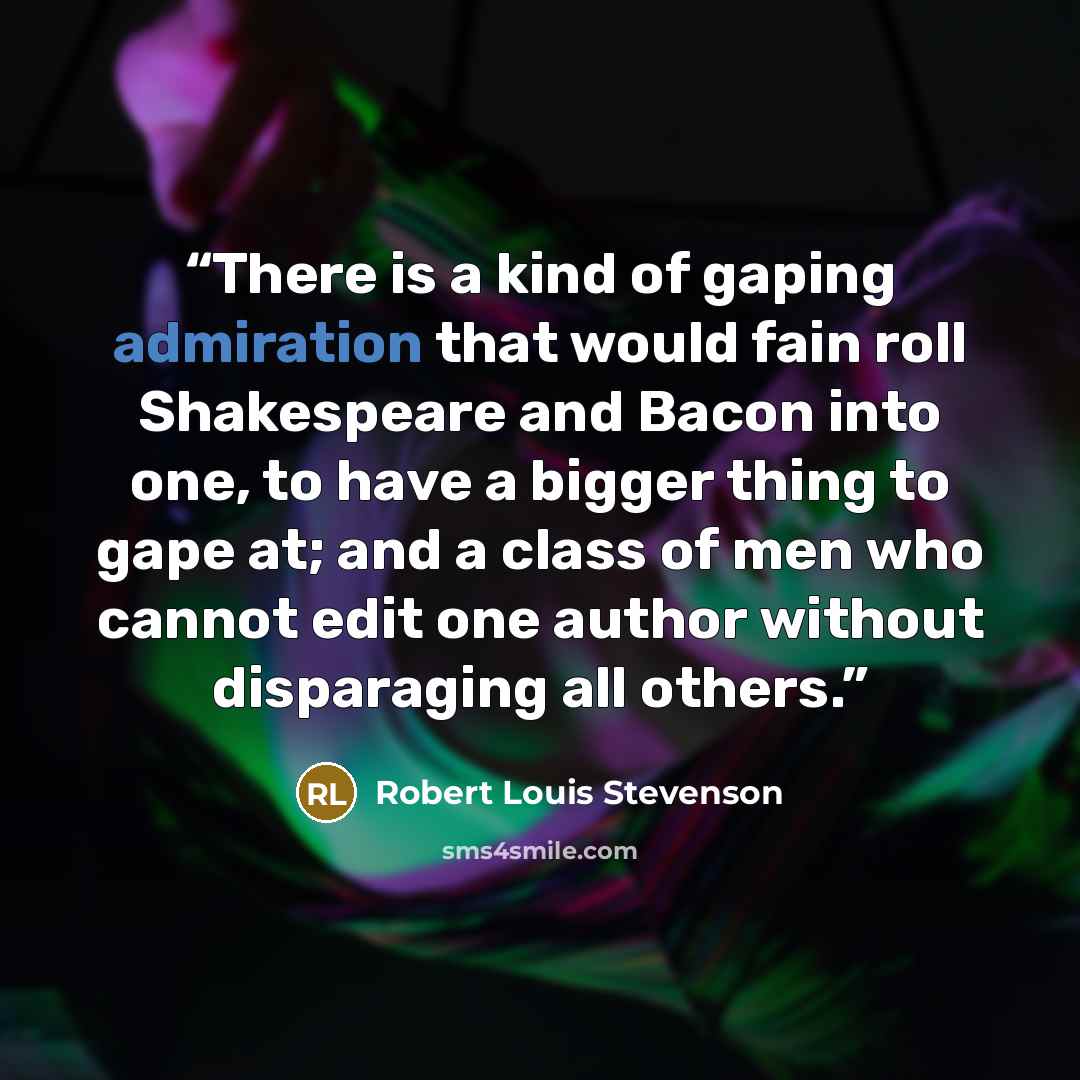 “There is a kind of gaping admiration that would fain roll Shakespeare and Bacon into one, to have a bigger thing to gape at; and a class of men who cannot edit one author without disparaging all others.” quote by Robert Louis Stevenson