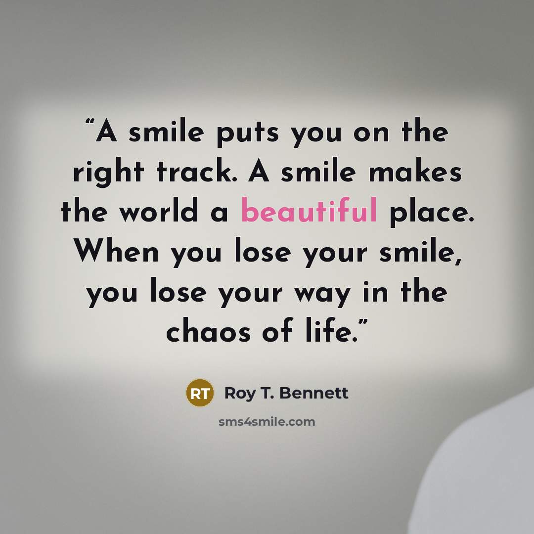 “A smile puts you on the right track. A smile makes the world a beautiful place. When you lose your smile, you lose your way in the chaos of life.” quote by Roy T. Bennett