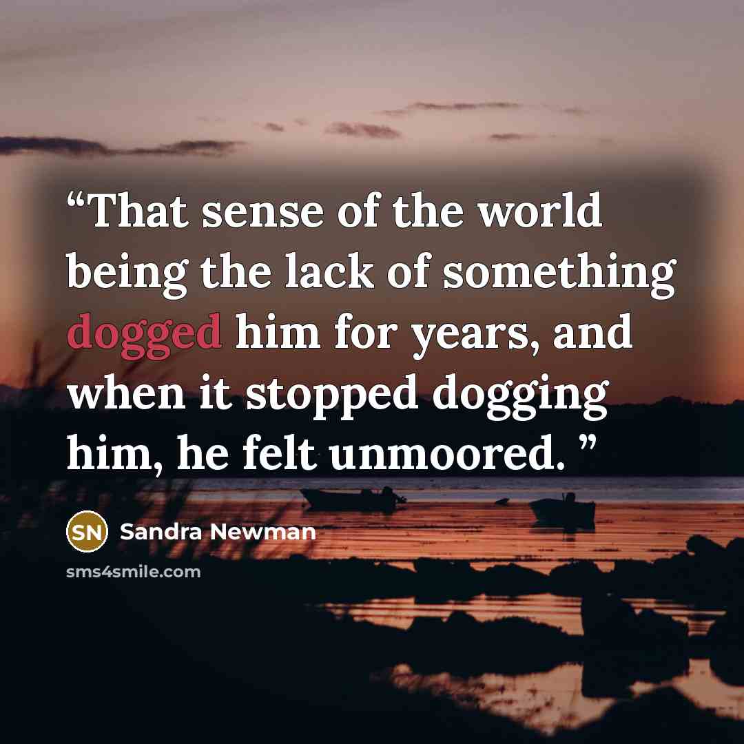 “That sense of the world being the lack of something dogged him for years, and when it stopped dogging him, he felt unmoored.” quote by Sandra Newman