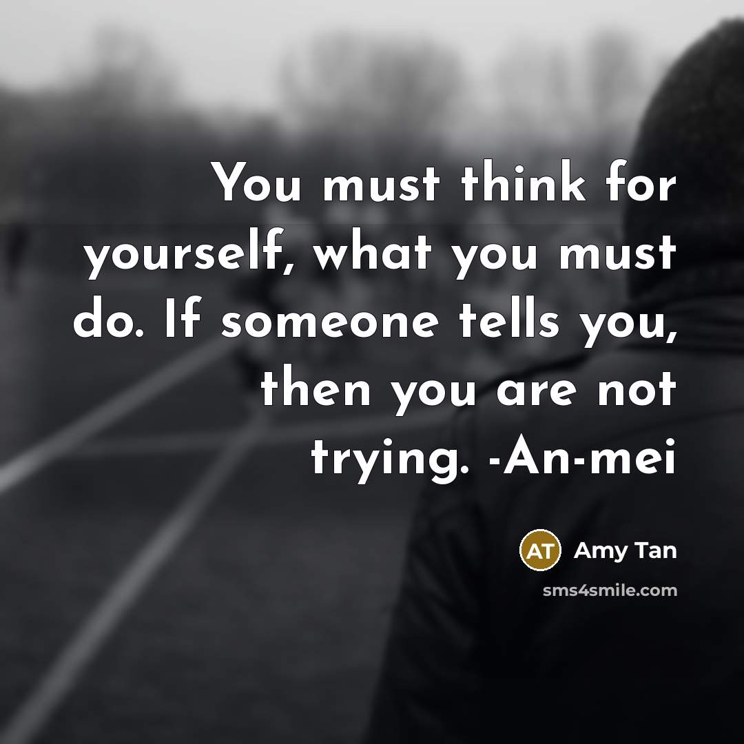 “You must think for yourself, what you must do. If someone tells you, then you are not trying. -An-mei” quote by Amy Tan