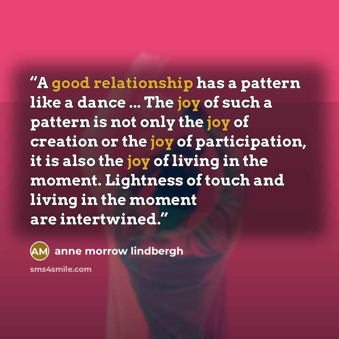 “A good relationship has a pattern like a dance ... The joy of such a pattern is not only the joy of creation or the joy of participation, it is also the joy of living in the moment. Lightness of touch and living in the moment are intertwined.” quote by Anne Morrow Lindbergh
