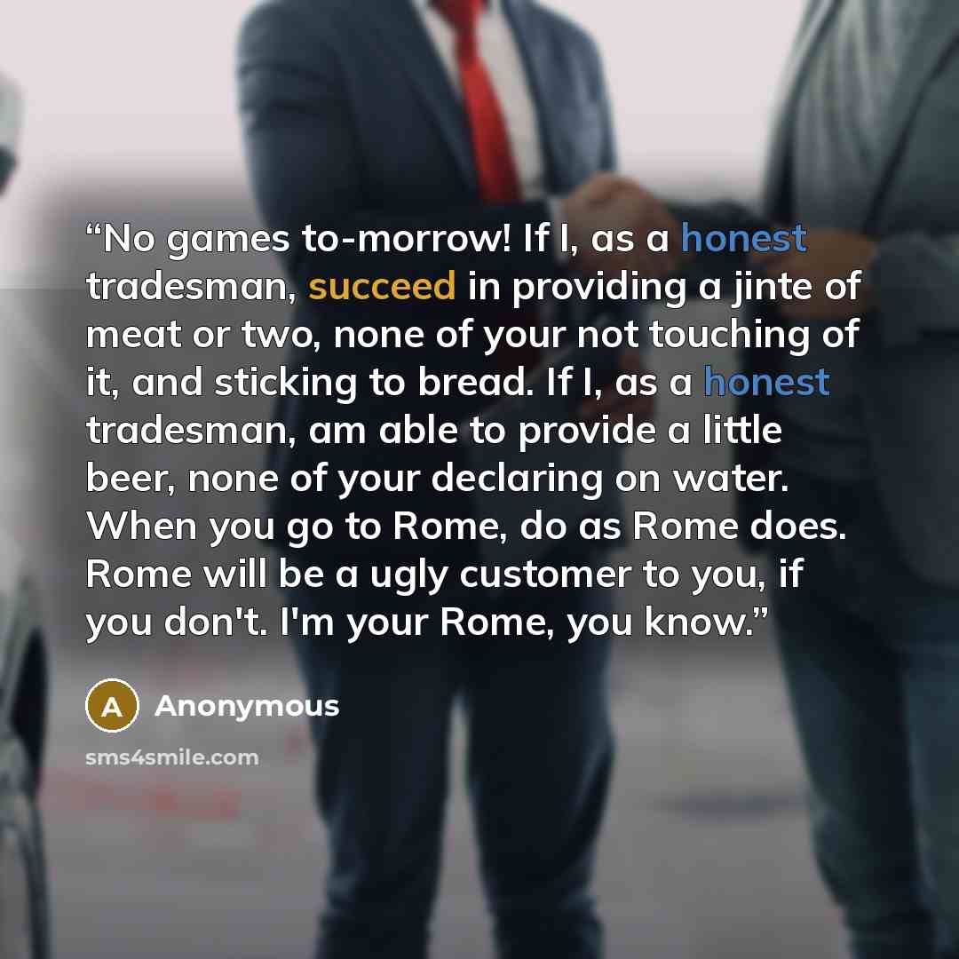 “No games to-morrow! If I, as a honest tradesman, succeed in providing a jinte of meat or two, none of your not touching of it, and sticking to bread. If I, as a honest tradesman, am able to provide a little beer, none of your declaring on water. When you go to Rome, do as Rome does. Rome will be a…” quote by Anonymous