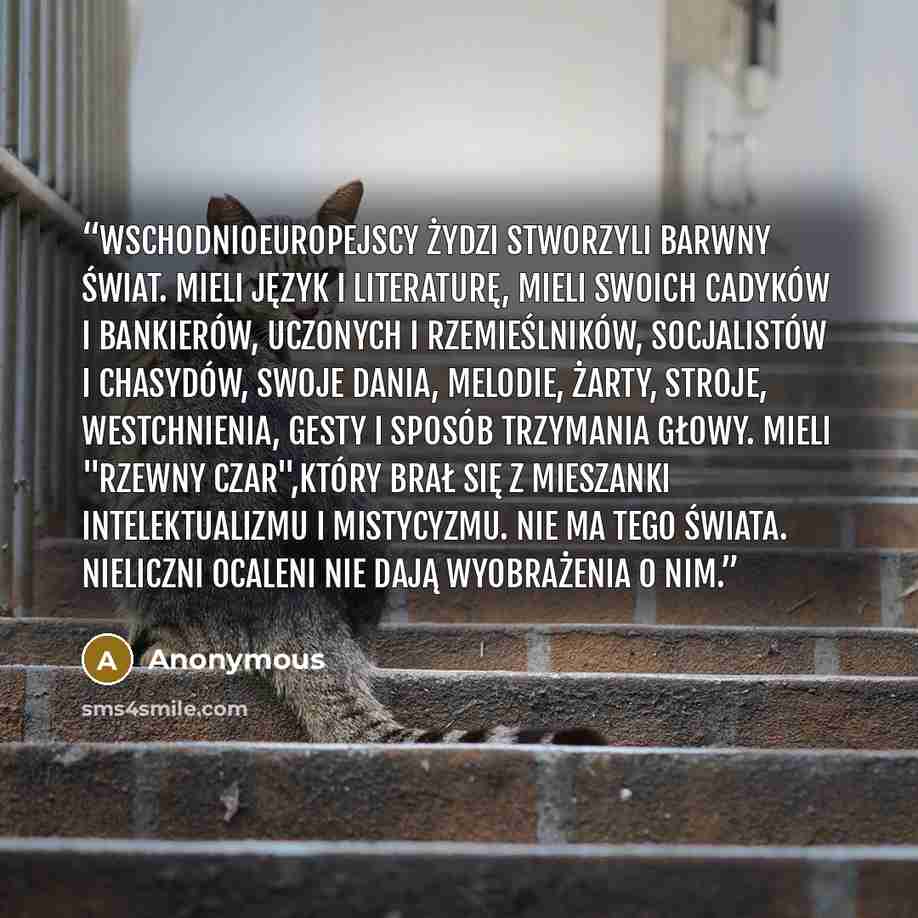 “Wschodnioeuropejscy Żydzi stworzyli barwny świat. Mieli język i literaturę, mieli swoich cadyków i bankierów, uczonych i rzemieślników, socjalistów i chasydów, swoje dania, melodie, żarty, stroje, westchnienia, gesty i sposób trzymania głowy. Mieli "rzewny czar",który brał się z mieszanki…” quote by Anonymous