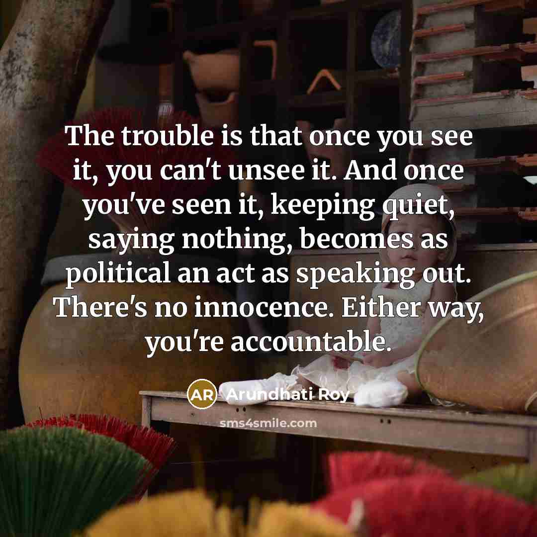 “The trouble is that once you see it, you can't unsee it. And once you've seen it, keeping quiet, saying nothing, becomes as political an act as speaking out. There's no innocence. Either way, you're accountable.” quote by Arundhati Roy