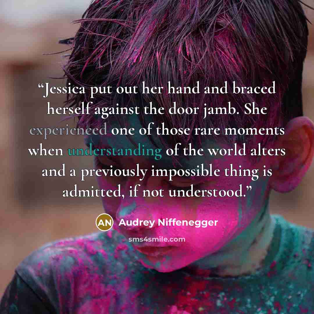 “Jessica put out her hand and braced herself against the door jamb. She experienced one of those rare moments when understanding of the world alters and a previously impossible thing is admitted, if not understood.” quote by Audrey Niffenegger