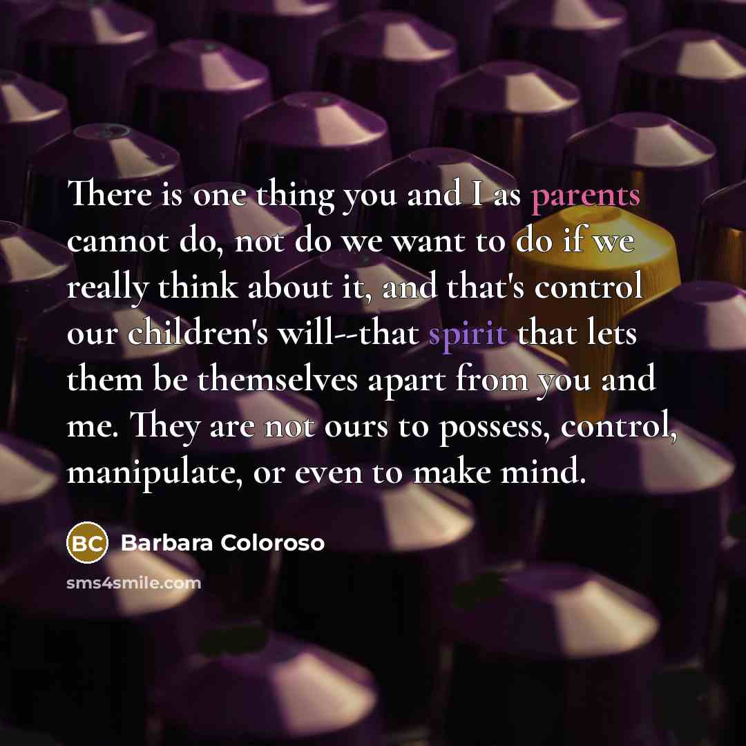 “There is one thing you and I as parents cannot do, not do we want to do if we really think about it, and that's control our children's will--that spirit that lets them be themselves apart from you and me. They are not ours to possess, control, manipulate, or even to make mind.” quote by Barbara Coloroso