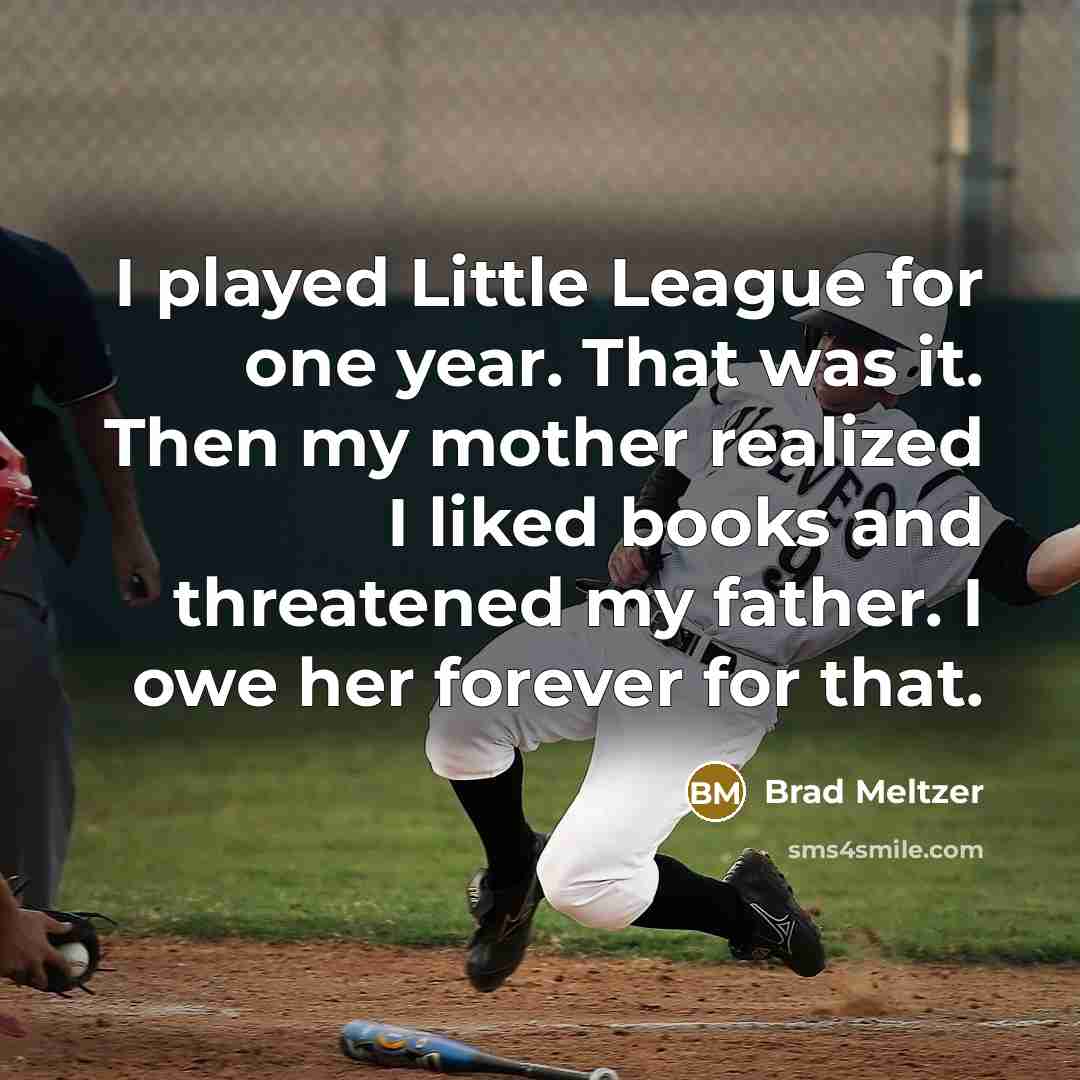 “I played Little League for one year. That was it. Then my mother realized I liked books and threatened my father. I owe her forever for that.” quote by Brad Meltzer