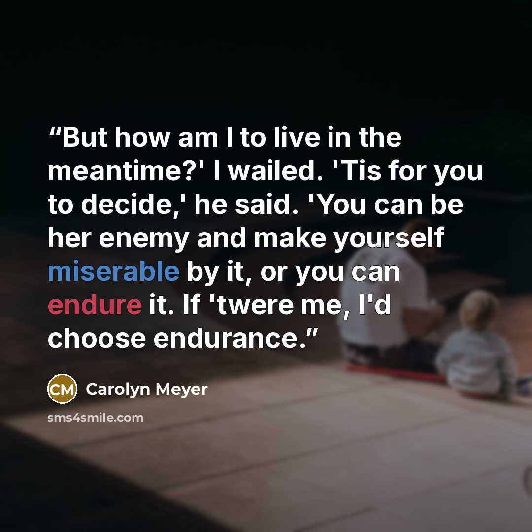 “But how am I to live in the meantime?' I wailed. 'Tis for you to decide,' he said. 'You can be her enemy and make yourself miserable by it, or you can endure it. If 'twere me, I'd choose endurance.” quote by Carolyn Meyer