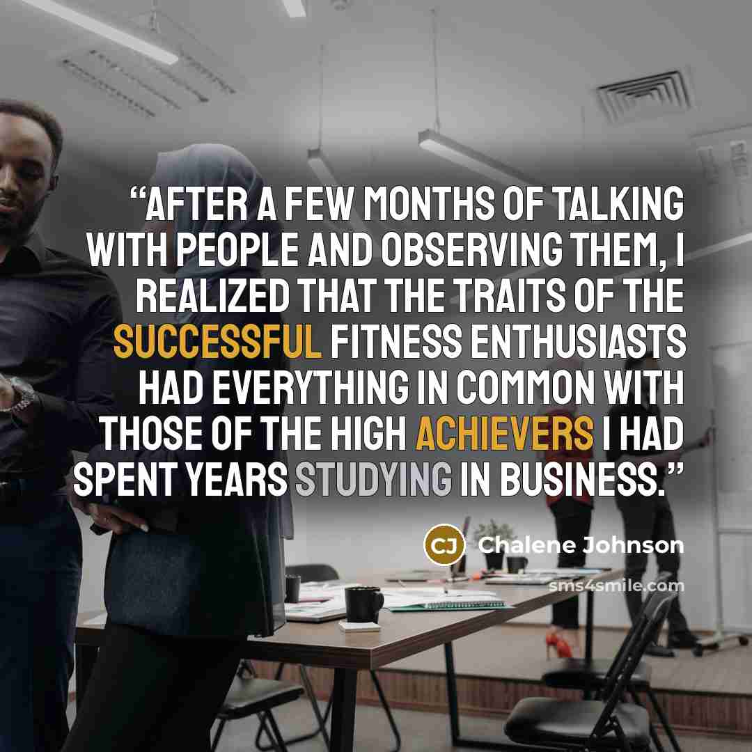 “After a few months of talking with people and observing them, I realized that the traits of the successful fitness enthusiasts had everything in common with those of the high achievers I had spent years studying in business.” quote by Chalene Johnson