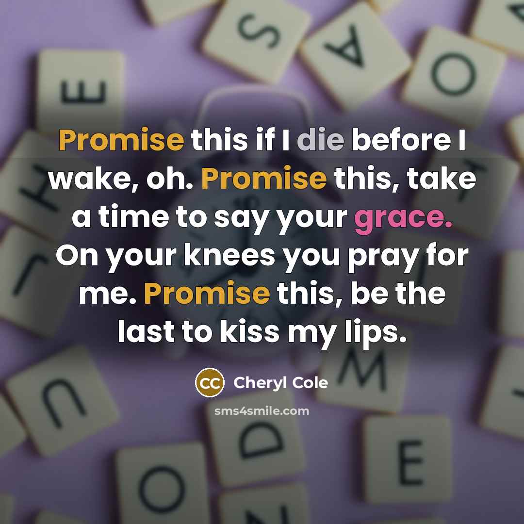 “Promise this if I die before I wake, oh. Promise this, take a time to say your grace. On your knees you pray for me. Promise this, be the last to kiss my lips.” quote by Cheryl Cole