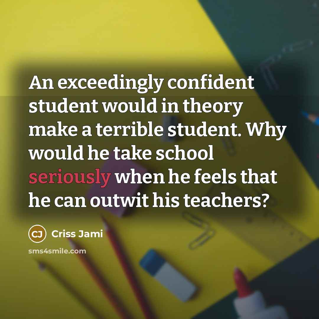 “An exceedingly confident student would in theory make a terrible student. Why would he take school seriously when he feels that he can outwit his teachers?” quote by Criss Jami