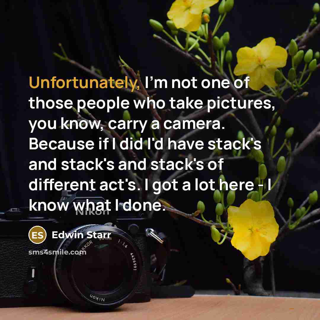 “Unfortunately, I'm not one of those people who take pictures, you know, carry a camera. Because if I did I'd have stack's and stack's and stack's of different act's. I got a lot here - I know what I done.” quote by Edwin Starr