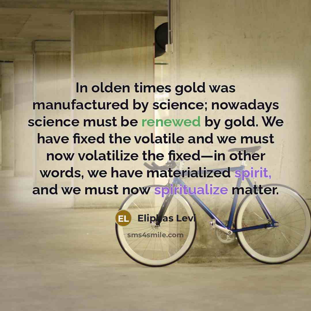 “In olden times gold was manufactured by science; nowadays science must be renewed by gold. We have fixed the volatile and we must now volatilize the fixed—in other words, we have materialized spirit, and we must now spiritualize matter.” quote by Eliphas Levi
