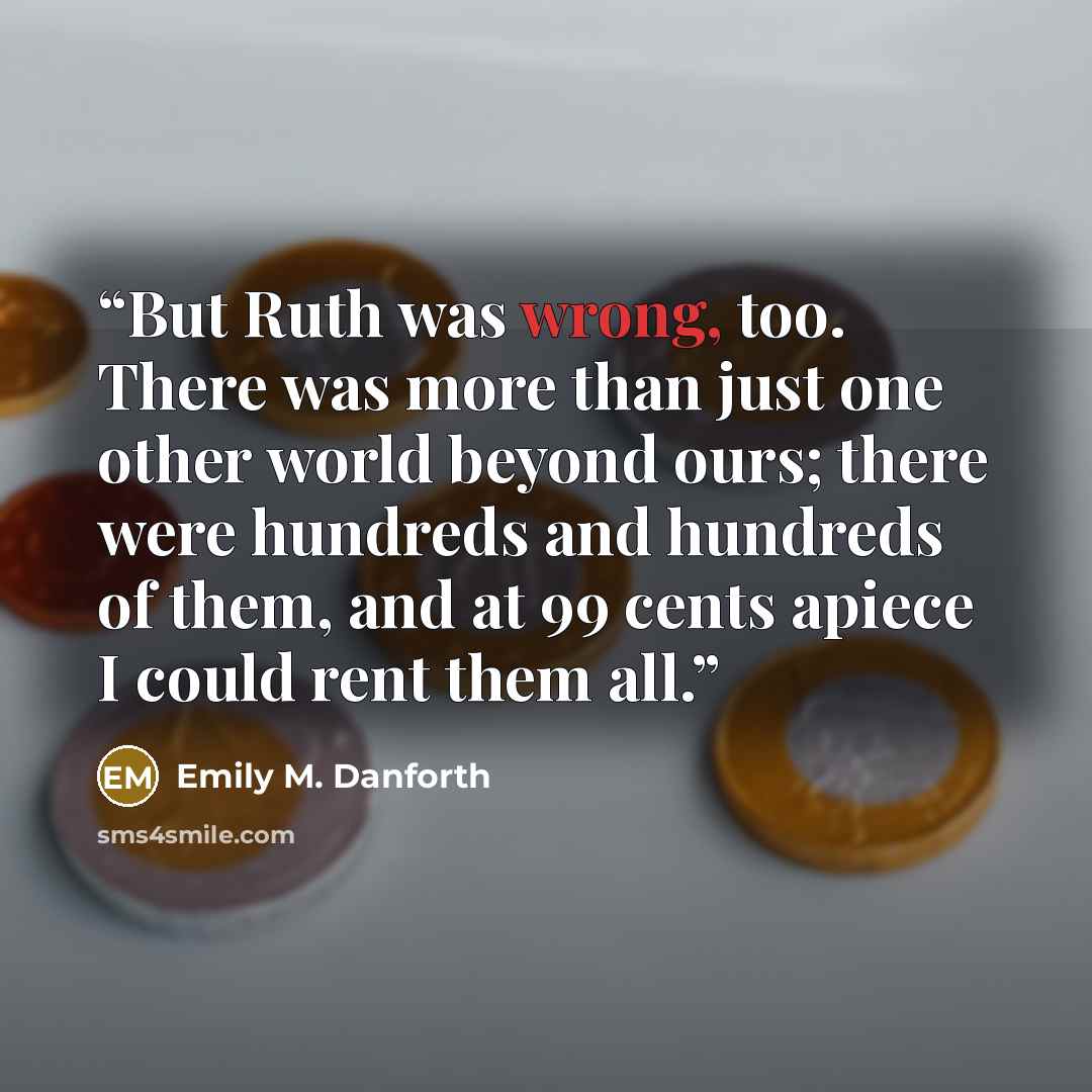 “But Ruth was wrong, too. There was more than just one other world beyond ours; there were hundreds and hundreds of them, and at 99 cents apiece I could rent them all.” quote by Emily M. Danforth