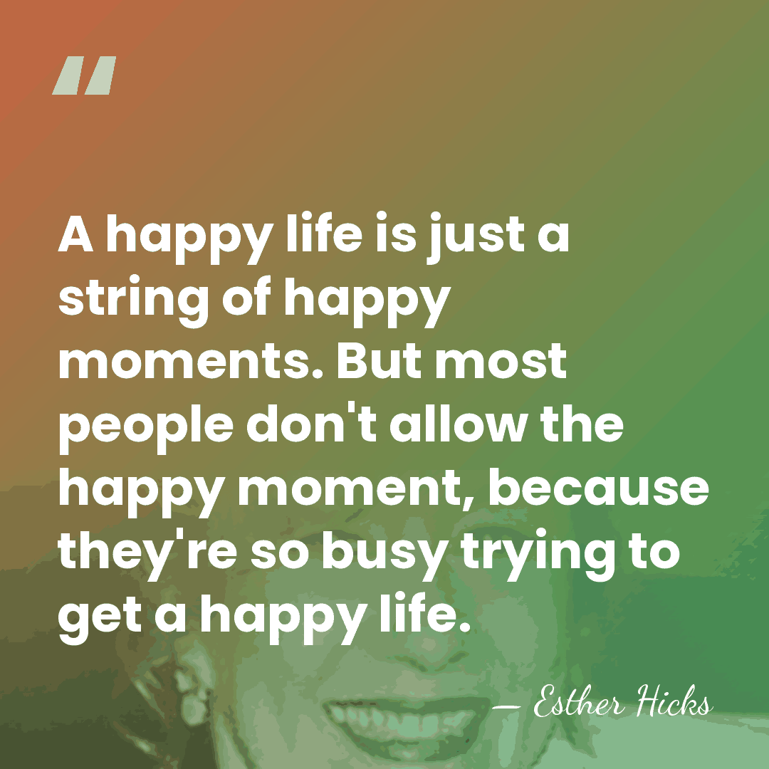A happy life is just a string of happy moments. But most&hellip; - Esther Hicks