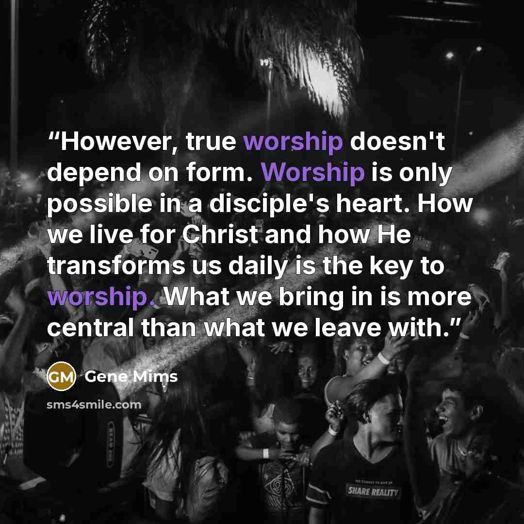 “However, true worship doesn't depend on form. Worship is only possible in a disciple's heart. How we live for Christ and how He transforms us daily is the key to worship. What we bring in is more central than what we leave with.” quote by Gene Mims