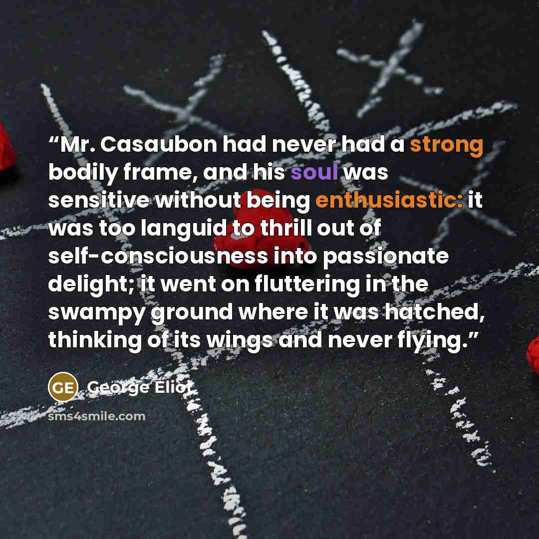 “Mr. Casaubon had never had a strong bodily frame, and his soul was sensitive without being enthusiastic: it was too languid to thrill out of self-consciousness into passionate delight; it went on fluttering in the swampy ground where it was hatched, thinking of its wings and never flying.” quote by George Eliot
