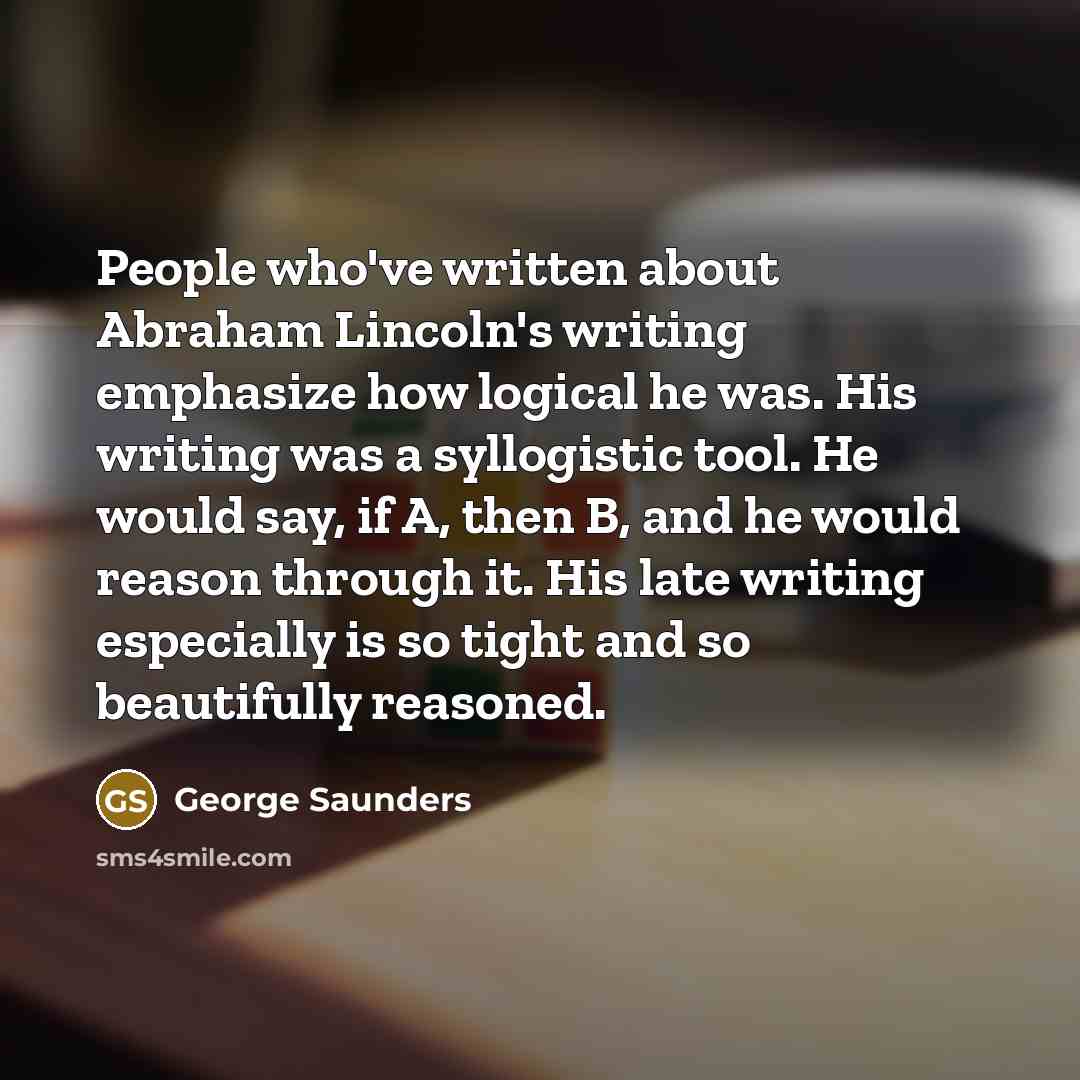 “People who've written about Abraham Lincoln's writing emphasize how logical…” quote by George Saunders