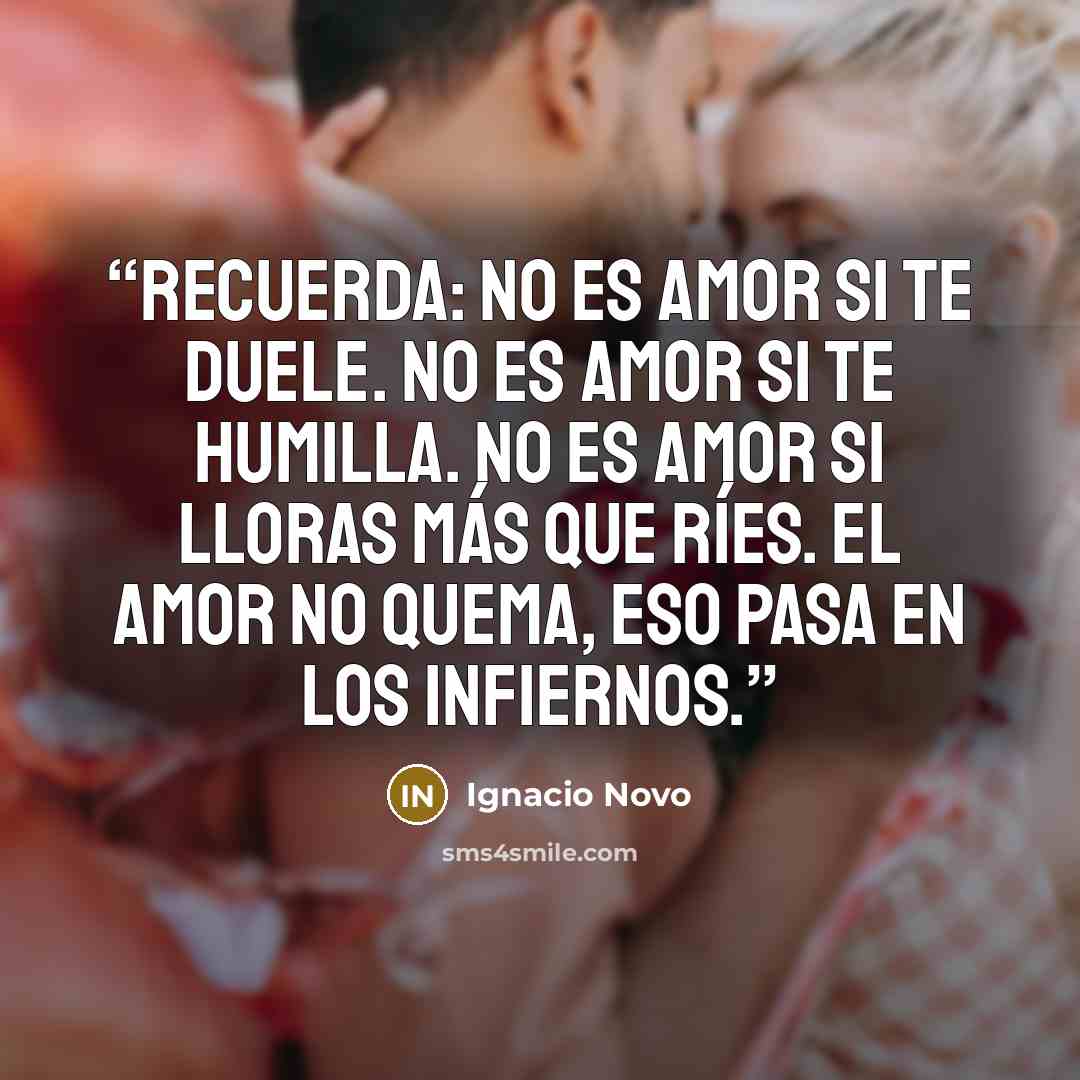 “Recuerda: no es amor si te duele. No es amor si te humilla. No es amor si lloras más que ríes. El amor no quema, eso pasa en los infiernos.” quote by Ignacio Novo