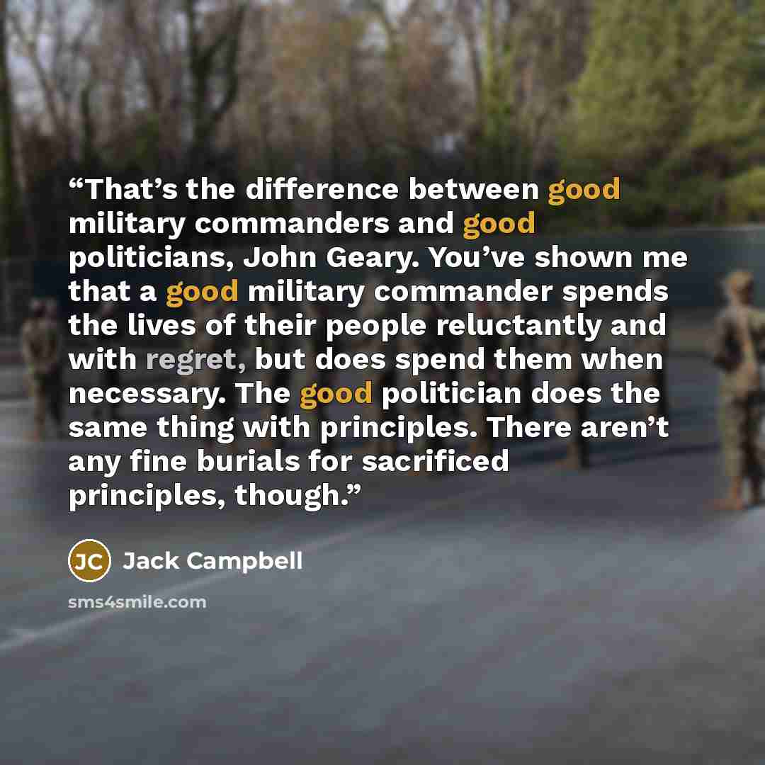 “That’s the difference between good military commanders and good politicians, John Geary. You’ve shown me that a good military commander spends the lives of their people reluctantly and with regret, but does spend them when necessary. The good politician does the same thing with principles. There…” quote by Jack Campbell