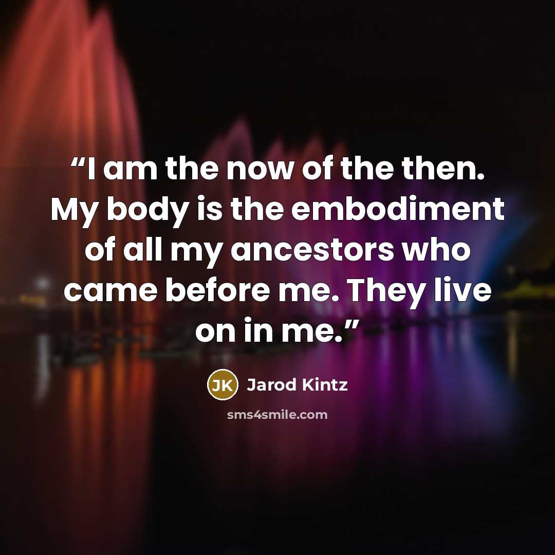 “I am the now of the then. My body is the embodiment of all my ancestors who came before me. They live on in me.” quote by Jarod Kintz
