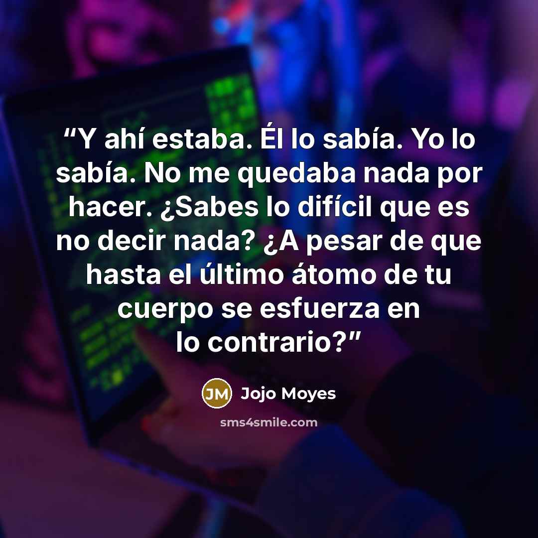 “Y ahí estaba. Él lo sabía. Yo lo sabía. No me quedaba nada por hacer. ¿Sabes lo difícil que es no decir nada? ¿A pesar de que hasta el último átomo de tu cuerpo se esfuerza en lo contrario?” quote by Jojo Moyes
