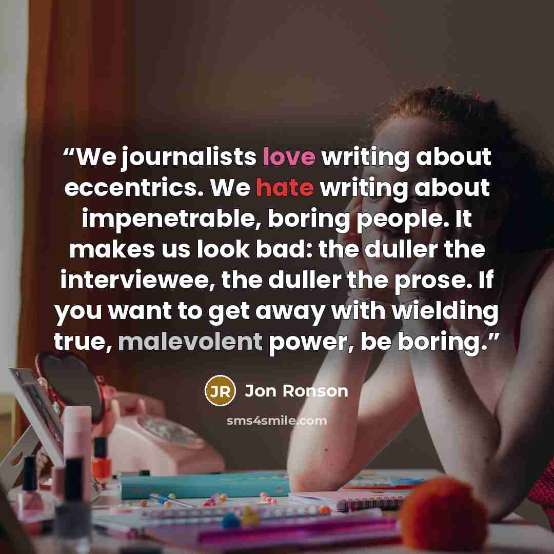 “We journalists love writing about eccentrics. We hate writing about impenetrable, boring people. It makes us look bad: the duller the interviewee, the duller the prose. If you want to get away with wielding true, malevolent power, be boring.” quote by Jon Ronson