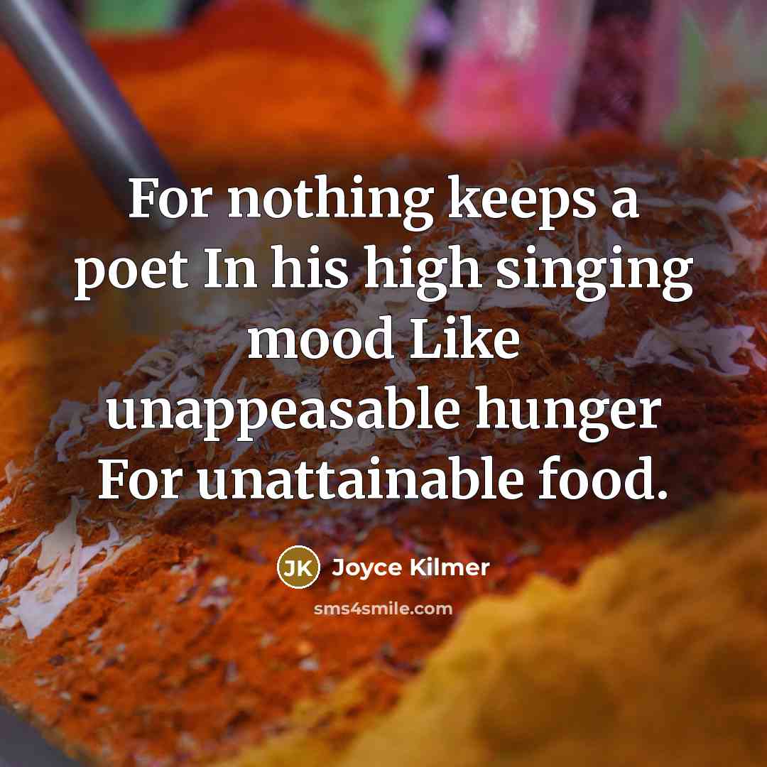 “For nothing keeps a poet In his high singing mood Like unappeasable hunger For unattainable food.” quote by Joyce Kilmer
