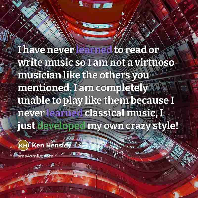 “I have never learned to read or write music so I am not a virtuoso musician like the others you mentioned. I am completely unable to play like them because I never learned classical music, I just developed my own crazy style!” quote by Ken Hensley