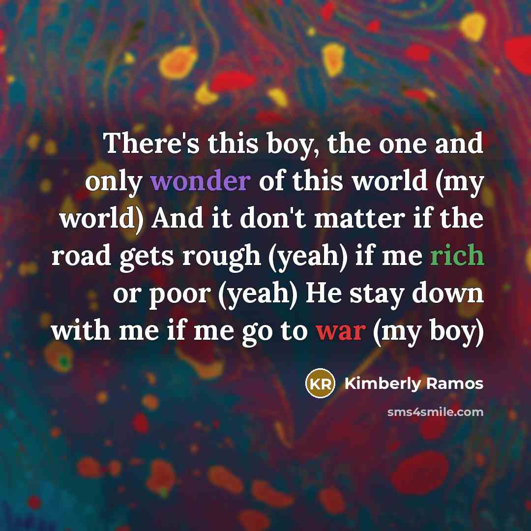 “There's this boy, the one and only wonder of this world (my world) And it don't matter if the road gets rough (yeah) if me rich or poor (yeah) He stay down with me if me go to war (my boy)” quote by Kimberly Ramos