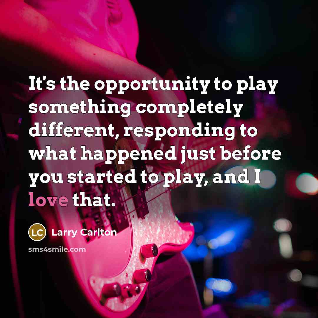 “It's the opportunity to play something completely different, responding to what happened just before you started to play, and I love that.” quote by Larry Carlton