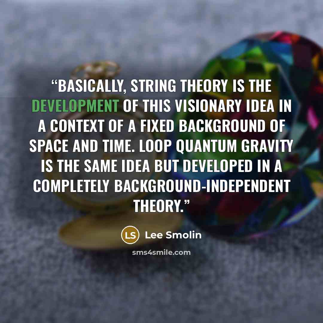 “Basically, string theory is the development of this visionary idea in a context of a fixed background of space and time. Loop quantum gravity is the same idea but developed in a completely background-independent theory.” quote by Lee Smolin