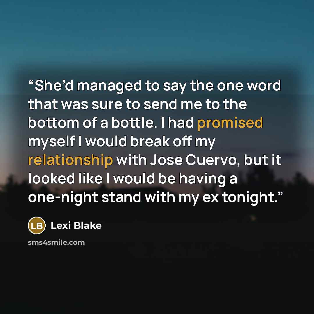 “She’d managed to say the one word that was sure to send me to the bottom of a bottle. I had promised myself I would break off my relationship with Jose Cuervo, but it looked like I would be having a one-night stand with my ex tonight.” quote by Lexi Blake
