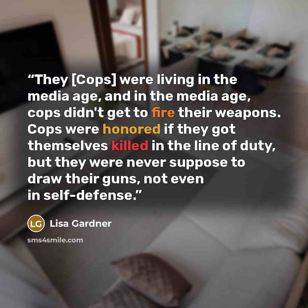“They [Cops] were living in the media age, and in the media age, cops didn't get to fire their weapons. Cops were honored if they got themselves killed in the line of duty, but they were never suppose to draw their guns, not even in self-defense.” quote by Lisa Gardner
