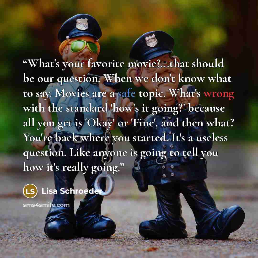 “What's your favorite movie?...that should be our question. When we don't know what to say. Movies are a safe topic. What's wrong with the standard 'how's it going?' because all you get is 'Okay' or 'Fine', and then what? You're back where you started. It's a useless question. Like anyone is going…” quote by Lisa Schroeder