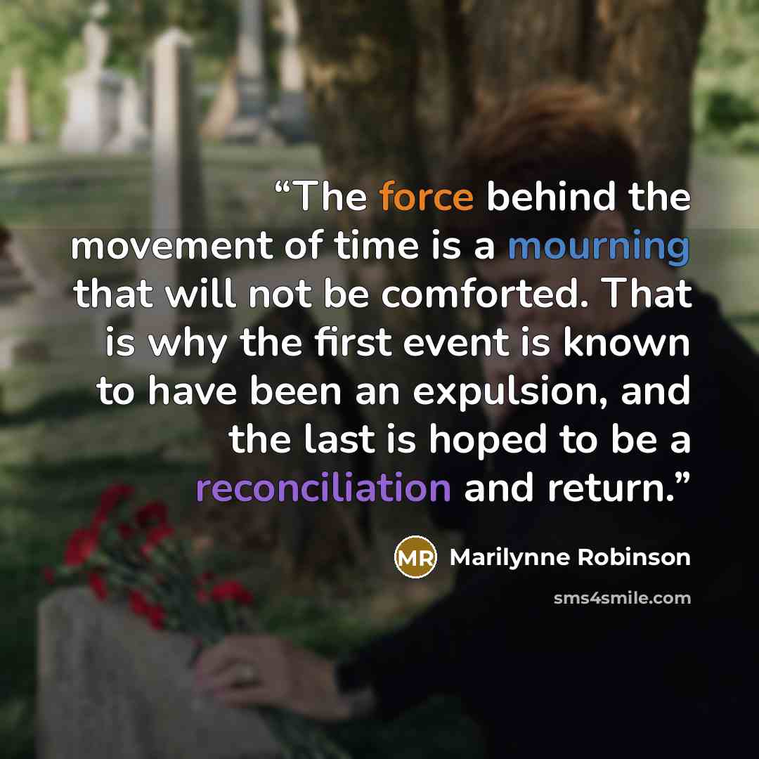 “The force behind the movement of time is a mourning that will not be comforted. That is why the first event is known to have been an expulsion, and the last is hoped to be a reconciliation and return.” quote by Marilynne Robinson