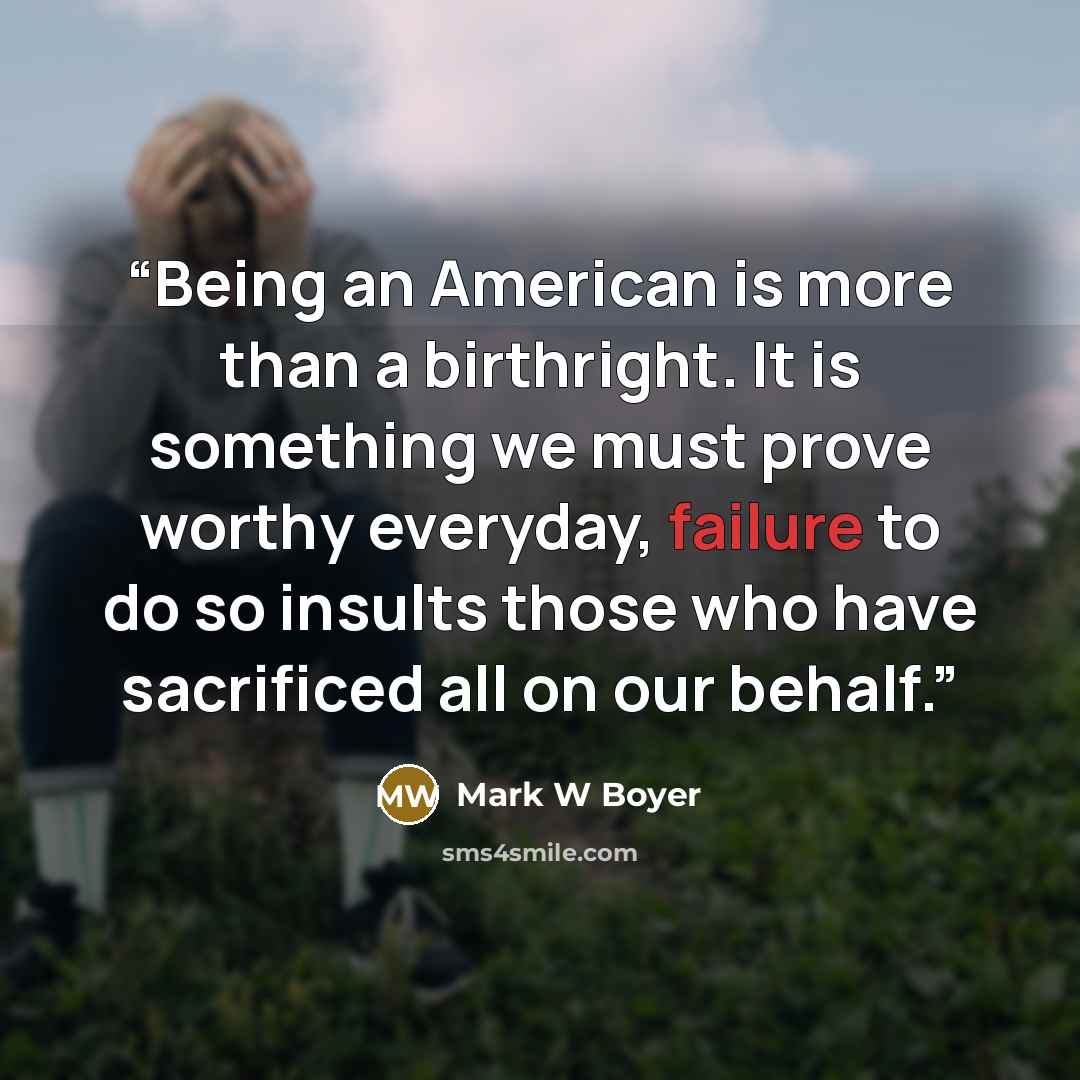 “Being an American is more than a birthright. It is something we must prove worthy everyday, failure to do so insults those who have sacrificed all on our behalf.” quote by Mark W Boyer