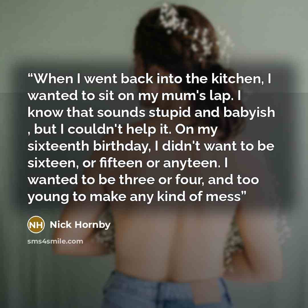 “When I went back into the kitchen, I wanted to sit on my mum's lap. I know that sounds stupid and babyish , but I couldn't help it. On my sixteenth birthday, I didn't want to be sixteen, or fifteen or anyteen. I wanted to be three or four, and too young to make any kind of mess” quote by Nick Hornby