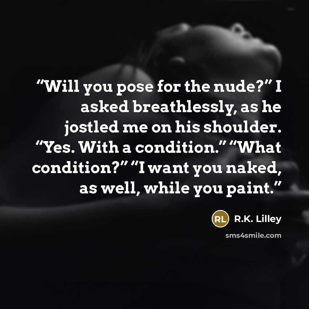 “Will you pose for the nude?” I asked breathlessly, as he jostled me on his shoulder. “Yes. With a condition.” “What condition?” “I want you naked, as well, while you paint.” quote by R.K. Lilley