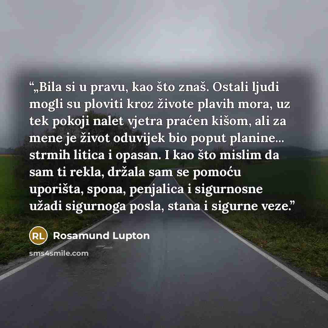 “„Bila si u pravu, kao što znaš. Ostali ljudi mogli su ploviti kroz živote plavih mora, uz tek pokoji nalet vjetra praćen kišom, ali za mene je život oduvijek bio poput planine... strmih litica i opasan. I kao što mislim da sam ti rekla, držala sam se pomoću uporišta, spona, penjalica i sigurnosne…” quote by Rosamund Lupton