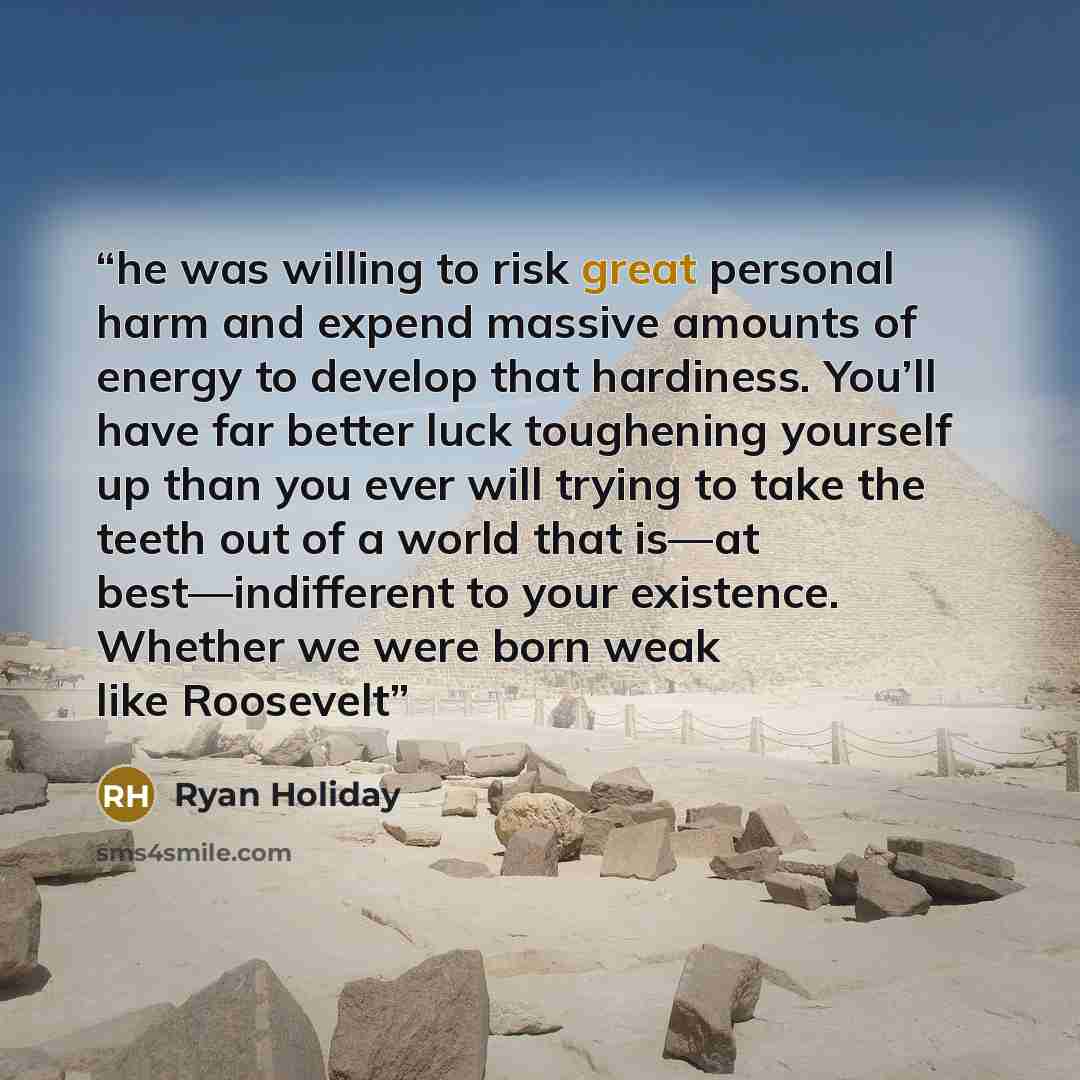 “he was willing to risk great personal harm and expend massive amounts of energy to develop that hardiness. You’ll have far better luck toughening yourself up than you ever will trying to take the teeth out of a world that is—at best—indifferent to your existence. Whether we were born weak like…” quote by Ryan Holiday