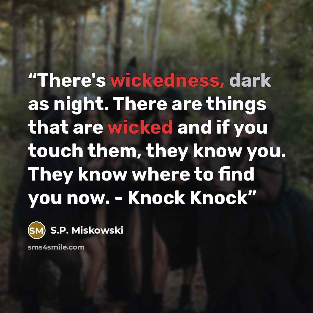 “There's wickedness, dark as night. There are things that are wicked and if you touch them, they know you. They know where to find you now. - Knock Knock” quote by S.P. Miskowski