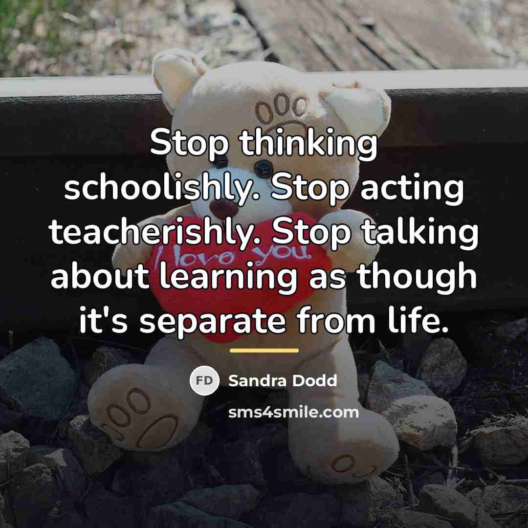 “Stop thinking schoolishly. Stop acting teacherishly. Stop talking about learning…” quote by Sandra Dodd
