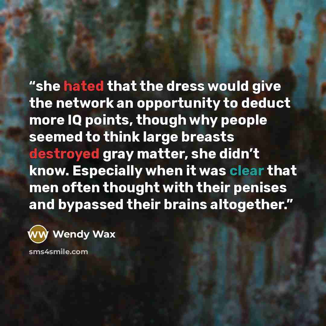 “she hated that the dress would give the network an opportunity to deduct more IQ points, though why people seemed to think large breasts destroyed gray matter, she didn’t know. Especially when it was clear that men often thought with their penises and bypassed their brains altogether.” quote by Wendy Wax