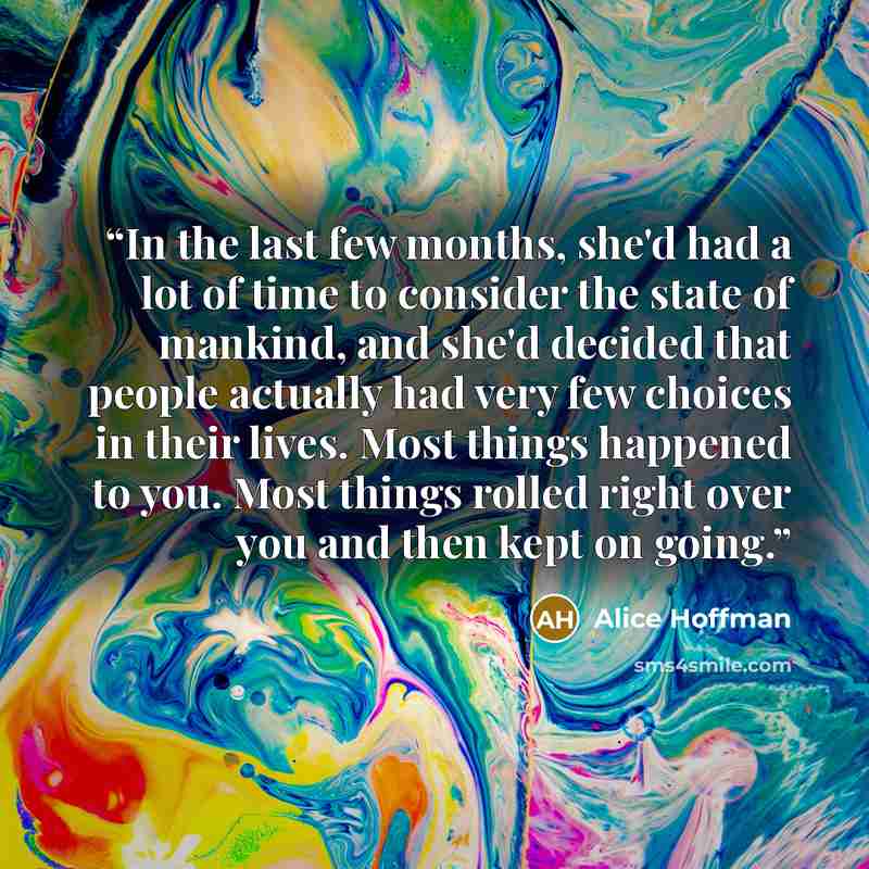 “In the last few months, she'd had a lot of time to consider the state of mankind, and she'd decided that people actually had very few choices in their lives. Most things happened to you. Most things rolled right over you and then kept on going.” quote by Alice Hoffman