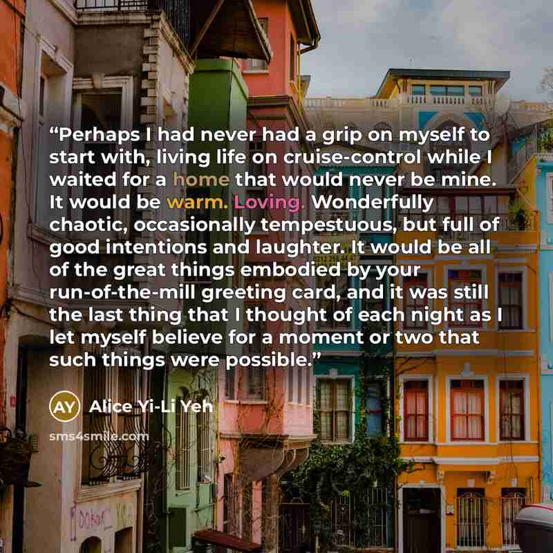 “Perhaps I had never had a grip on myself to start with, living life on cruise-control while I waited for a home that would never be mine. It would be warm. Loving. Wonderfully chaotic, occasionally tempestuous, but full of good intentions and laughter. It would be all of the great things embodied…” quote by Alice Yi-Li Yeh
