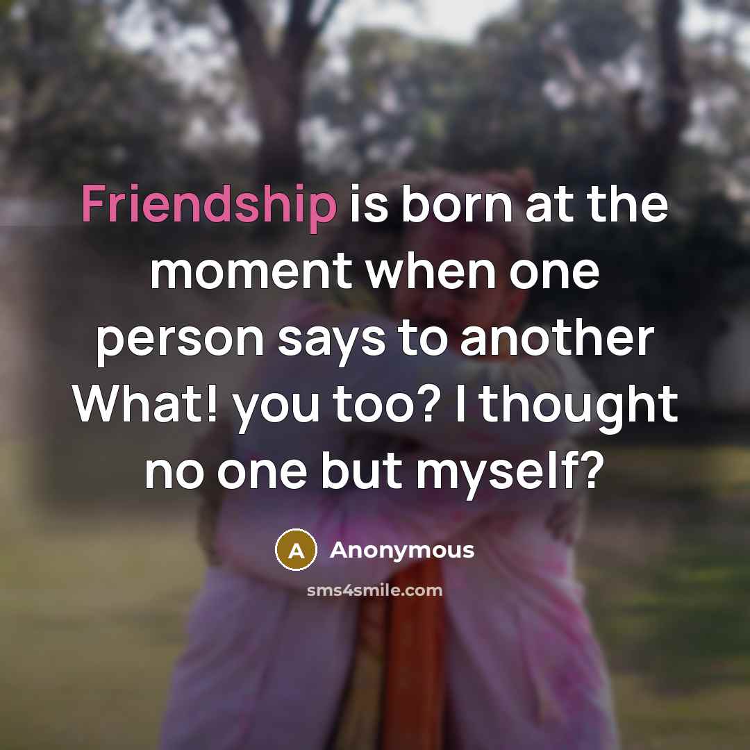 “Friendship is born at the moment when one person says to another What! you too? I thought no one but myself?” quote by Anonymous