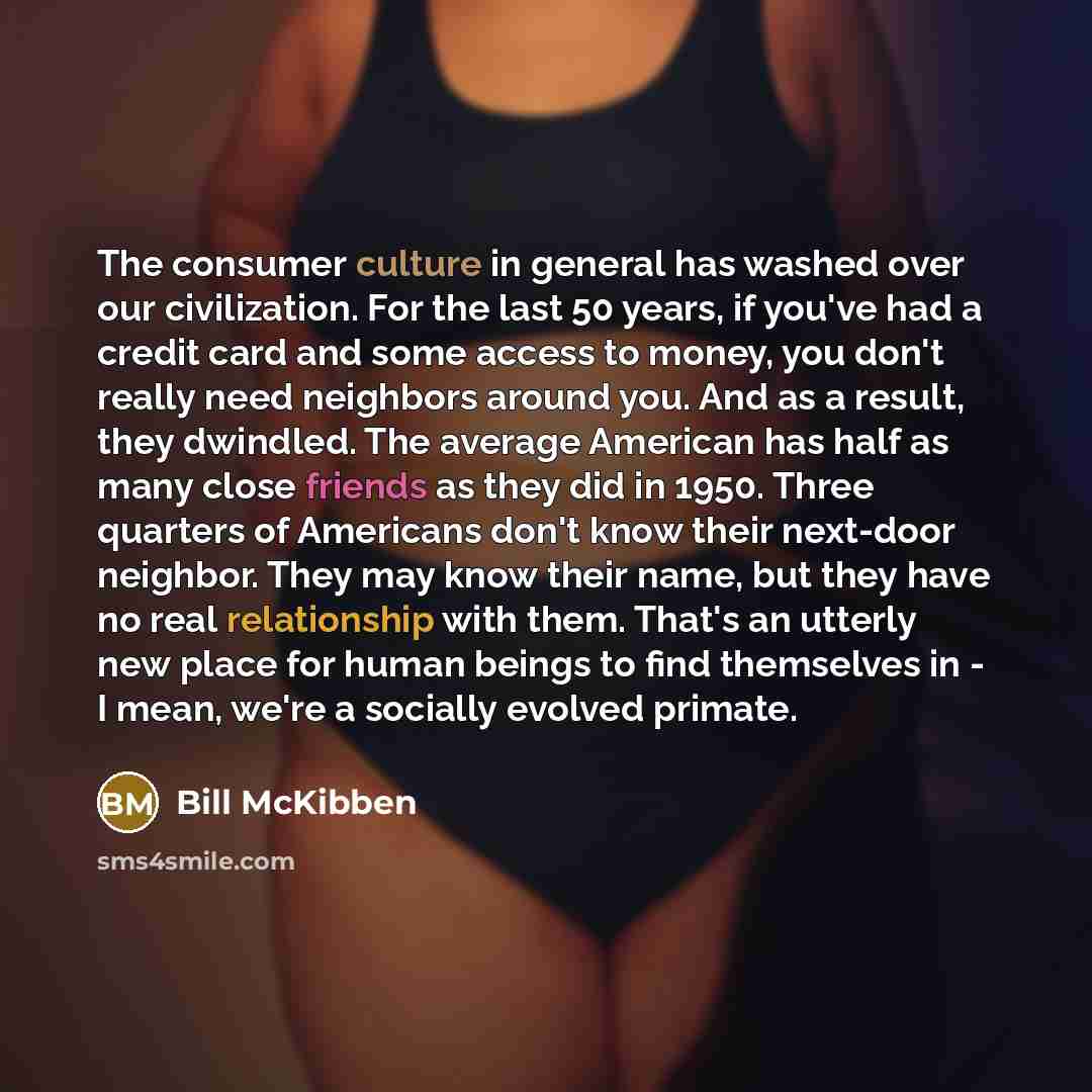 “The consumer culture in general has washed over our civilization. For the last 50 years, if you've had a credit card and some access to money, you don't really need neighbors around you. And as a result, they dwindled. The average American has half as many close friends as they did in 1950. Three…” quote by Bill McKibben