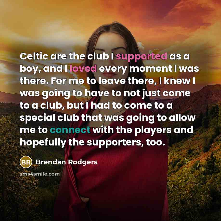 “Celtic are the club I supported as a boy, and I loved every moment I was there. For me to leave there, I knew I was going to have to not just come to a club, but I had to come to a special club that was going to allow me to connect with the players and hopefully the supporters, too.” quote by Brendan Rodgers