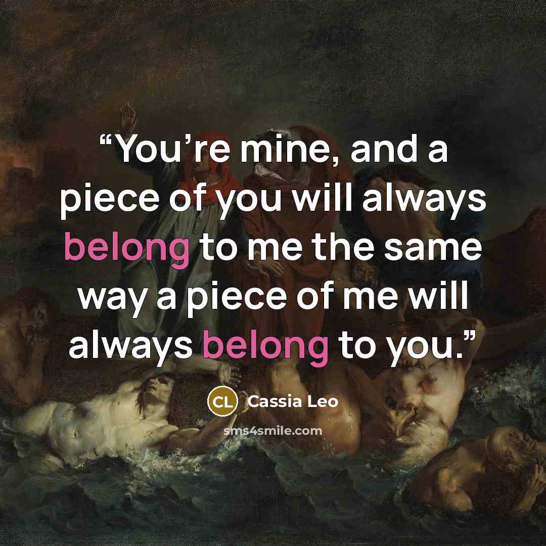 “You’re mine, and a piece of you will always belong to me the same way a piece of me will always belong to you.” quote by Cassia Leo